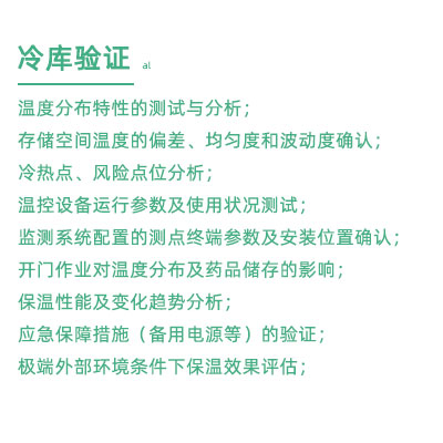 GSP驗(yàn)證中冷庫驗(yàn)證項(xiàng)目：溫度分布特性的測試與分析； 存儲(chǔ)空間溫度的偏差、均勻度和波動(dòng)度確認(rèn)； 冷熱點(diǎn)、風(fēng)險(xiǎn)點(diǎn)位分析； 溫控設(shè)備運(yùn)行參數(shù)及使用狀況測試； 監(jiān)測系統(tǒng)配置的測點(diǎn)終端參數(shù)及安裝位置確認(rèn)； 開門作業(yè)對(duì)溫度分布及藥品儲(chǔ)存的影響； 保溫性能及變化趨勢(shì)分析； 應(yīng)急保障措施（備用電源等）的驗(yàn)證； 極端外部環(huán)境條件下保溫效果評(píng)估；