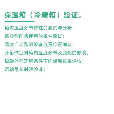 GSP驗(yàn)證中冷藏箱保溫箱驗(yàn)證項(xiàng)目：箱內(nèi)溫度分布特性的測試與分析； 蓄冷劑配備使用的條件測試； 溫度自動(dòng)監(jiān)測設(shè)備放置位置確認(rèn)； 開箱作業(yè)對(duì)箱內(nèi)溫度分布及變化的影響； 極端外部環(huán)境條件下的保溫效果評(píng)估； 運(yùn)輸最長時(shí)限驗(yàn)證；