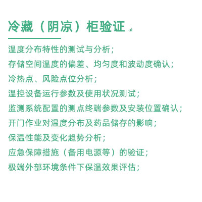 GSP驗(yàn)證中冷藏柜陰涼柜驗(yàn)證項(xiàng)目：溫度分布特性的測試與分析； 存儲(chǔ)空間溫度的偏差、均勻度和波動(dòng)度確認(rèn)； 冷熱點(diǎn)、風(fēng)險(xiǎn)點(diǎn)位分析； 溫控設(shè)備運(yùn)行參數(shù)及使用狀況測試； 監(jiān)測系統(tǒng)配置的測點(diǎn)終端參數(shù)及安裝位置確認(rèn)； 開門作業(yè)對(duì)溫度分布及藥品儲(chǔ)存的影響； 保溫性能及變化趨勢(shì)分析； 應(yīng)急保障措施（備用電源等）的驗(yàn)證； 極端外部環(huán)境條件下保溫效果評(píng)估；