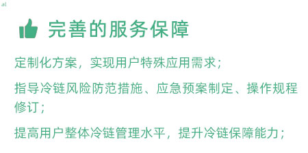 完善的服務(wù)保障：定制化冷鏈驗證方案，實現(xiàn)用戶特殊應(yīng)用需求； 指導(dǎo)冷鏈風(fēng)險防范措施、應(yīng)急預(yù)案制定、操作規(guī)程修訂； 提高用戶整體冷鏈管理水平，提升冷鏈保障能力；