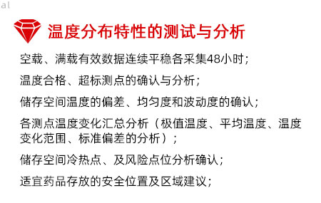 溫度分布特性的測(cè)試與分析：空載、滿載有效數(shù)據(jù)連續(xù)平穩(wěn)各采集48小時(shí)； 溫度合格、超標(biāo)測(cè)點(diǎn)的確認(rèn)與分析； 儲(chǔ)存空間溫度的偏差、均勻度和波動(dòng)度的確認(rèn)； 各測(cè)點(diǎn)溫度變化匯總分析（極值溫度、平均溫度、 溫度變化范圍、標(biāo)準(zhǔn)偏差的分析）； 儲(chǔ)存空間冷熱點(diǎn)、及風(fēng)險(xiǎn)點(diǎn)位分析確認(rèn)； 適宜藥品存放的安全位置及區(qū)域建議；