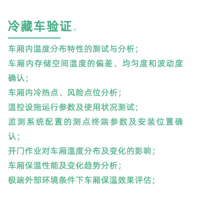 GSP驗(yàn)證中冷藏車驗(yàn)證項(xiàng)目：車廂內(nèi)溫度分布特性的測試與分析； 車廂內(nèi)存儲(chǔ)空間溫度的偏差、均勻度和波動(dòng)度確認(rèn)； 車廂內(nèi)冷熱點(diǎn)、風(fēng)險(xiǎn)點(diǎn)位分析； 溫控設(shè)施運(yùn)行參數(shù)及使用狀況測試； 監(jiān)測系統(tǒng)配置的測點(diǎn)終端參數(shù)及安裝位置確認(rèn)； 開門作業(yè)對(duì)車廂溫度分布及變化的影響； 車廂保溫性能及變化趨勢(shì)分析； 極端外部環(huán)境條件下車廂保溫效果評(píng)估；